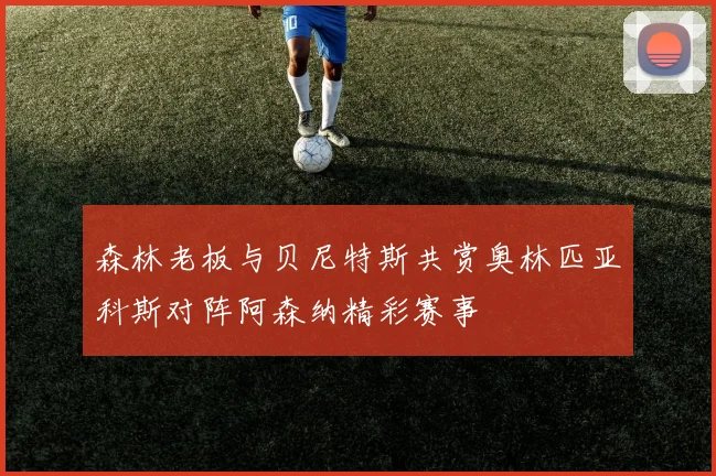 森林老板与贝尼特斯共赏奥林匹亚科斯对阵阿森纳精彩赛事