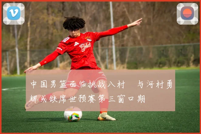 中国男篮面临挑战八村塁与河村勇辉或缺席世预赛第三窗口期