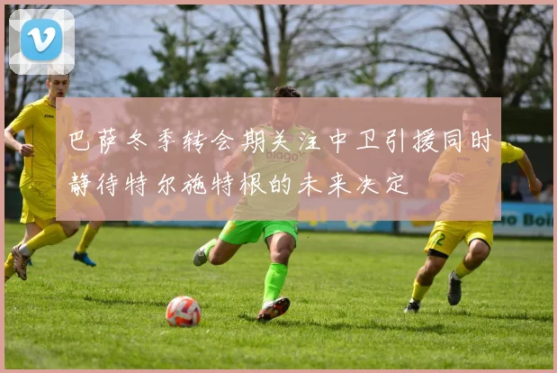 巴萨冬季转会期关注中卫引援同时静待特尔施特根的未来决定