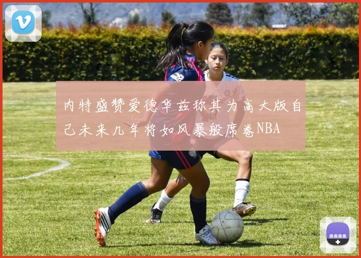 内特盛赞爱德华兹称其为高大版自己未来几年将如风暴般席卷NBA