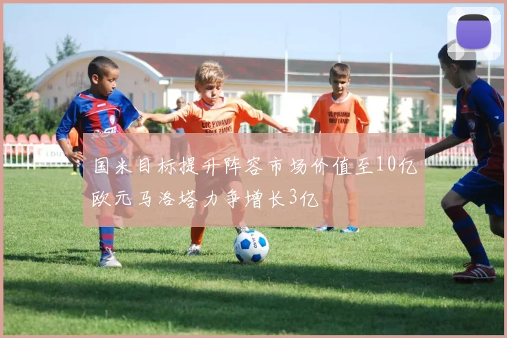 国米目标提升阵容市场价值至10亿欧元马洛塔力争增长3亿