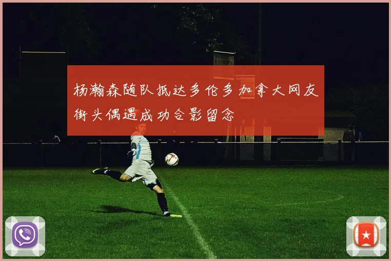 杨瀚森随队抵达多伦多加拿大网友街头偶遇成功合影留念