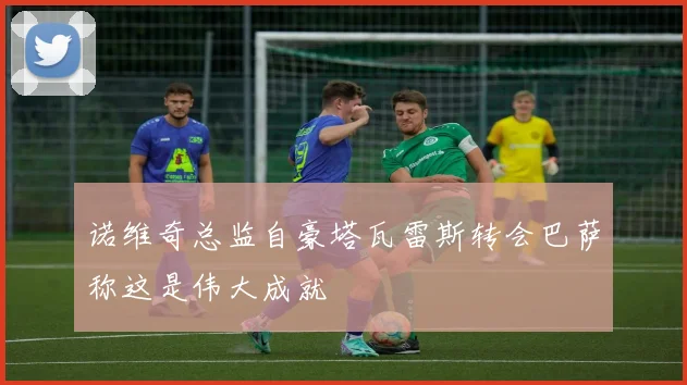 诺维奇总监自豪塔瓦雷斯转会巴萨称这是伟大成就