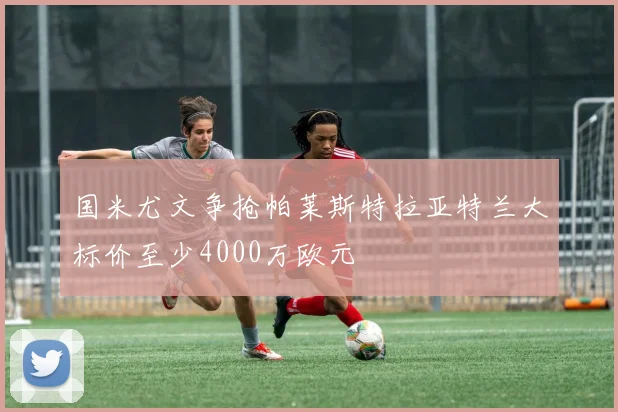 国米尤文争抢帕莱斯特拉亚特兰大标价至少4000万欧元