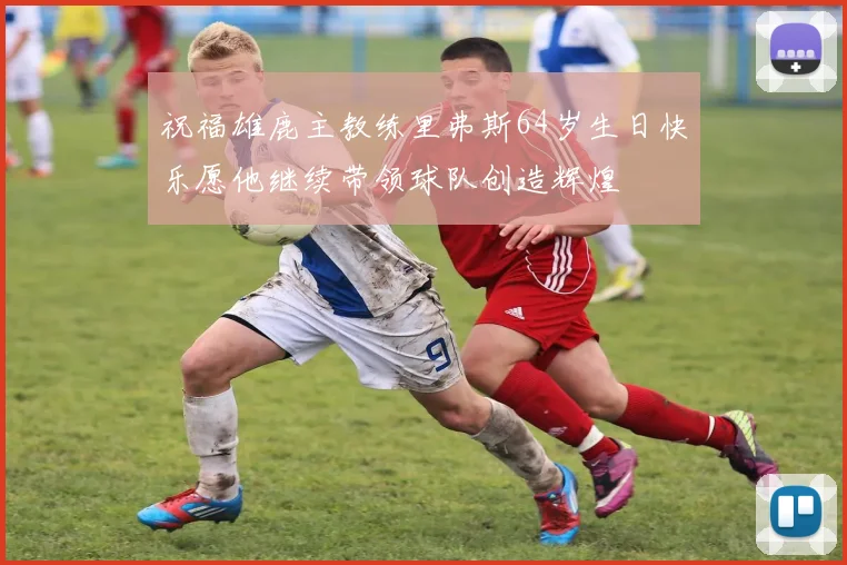 祝福雄鹿主教练里弗斯64岁生日快乐愿他继续带领球队创造辉煌