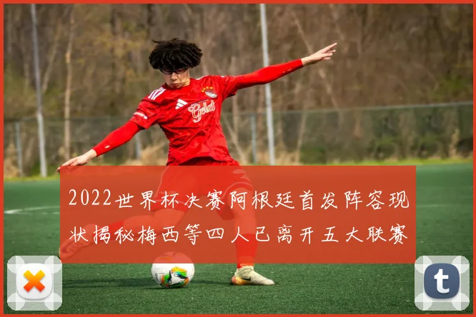 2022世界杯决赛阿根廷首发阵容现状揭秘梅西等四人已离开五大联赛