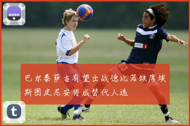 巴尔泰萨吉有望出战德比若缺席埃斯图皮尼安将成替代人选