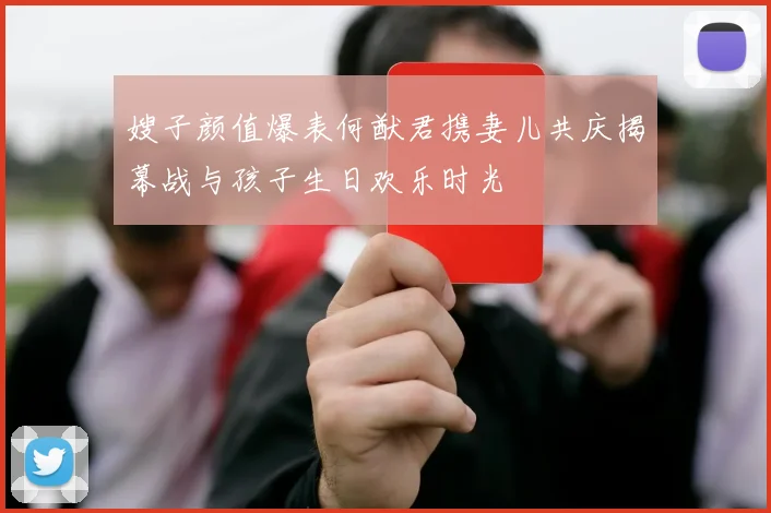 嫂子颜值爆表何猷君携妻儿共庆揭幕战与孩子生日欢乐时光