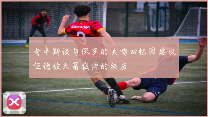 考辛斯谈与保罗的共鸣回忆因建议伍德被火箭裁掉的经历