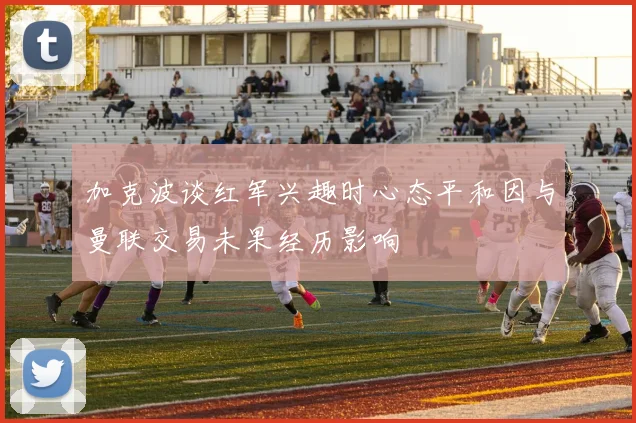 加克波谈红军兴趣时心态平和因与曼联交易未果经历影响