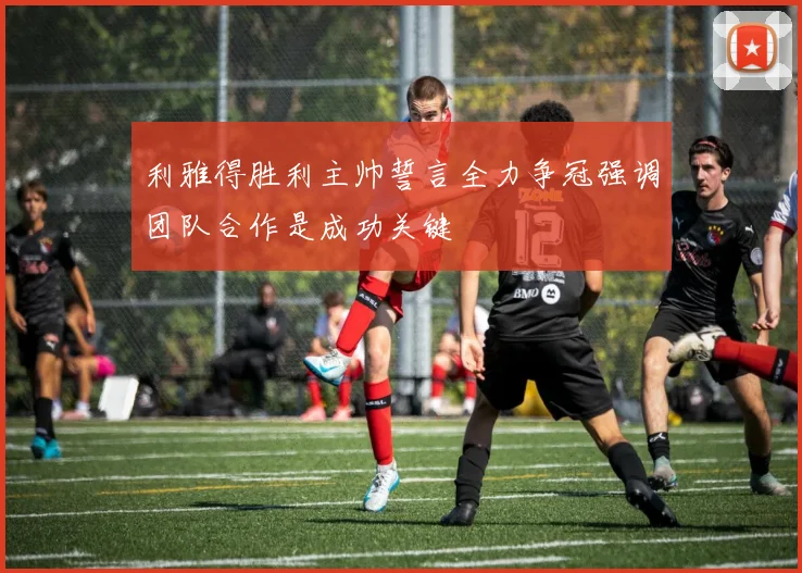 利雅得胜利主帅誓言全力争冠强调团队合作是成功关键