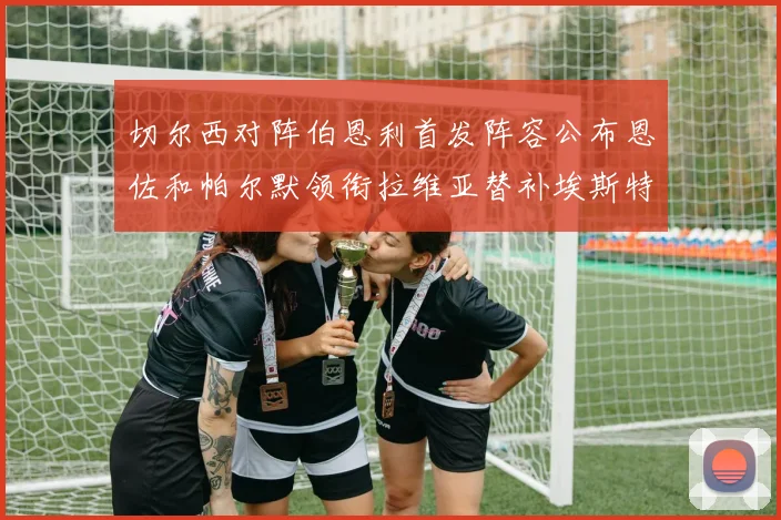 切尔西对阵伯恩利首发阵容公布恩佐和帕尔默领衔拉维亚替补埃斯特旺因伤缺席