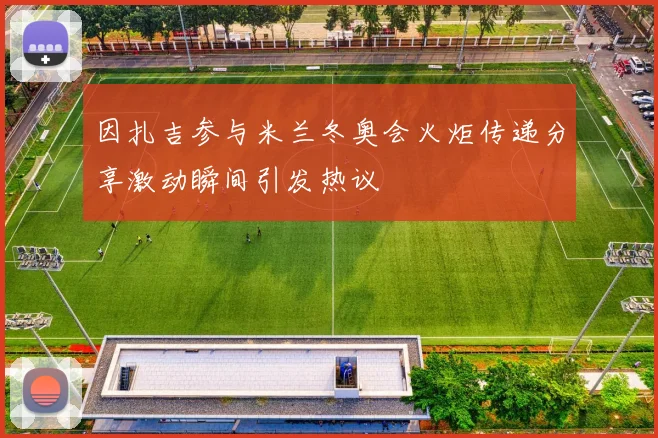 因扎吉参与米兰冬奥会火炬传递分享激动瞬间引发热议