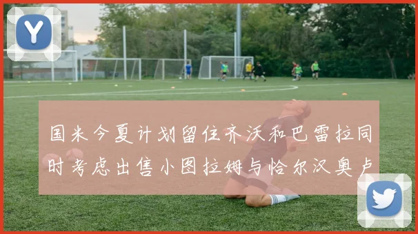 国米今夏计划留住齐沃和巴雷拉同时考虑出售小图拉姆与恰尔汉奥卢