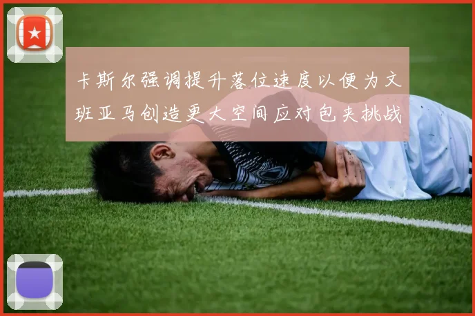 卡斯尔强调提升落位速度以便为文班亚马创造更大空间应对包夹挑战