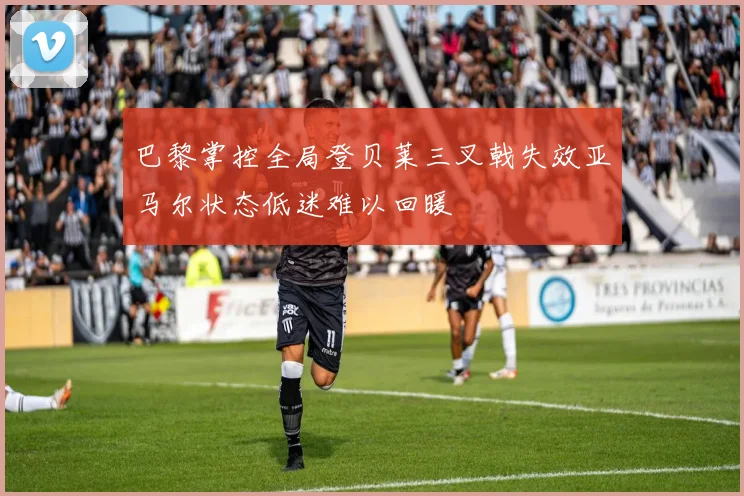 巴黎掌控全局登贝莱三叉戟失效亚马尔状态低迷难以回暖