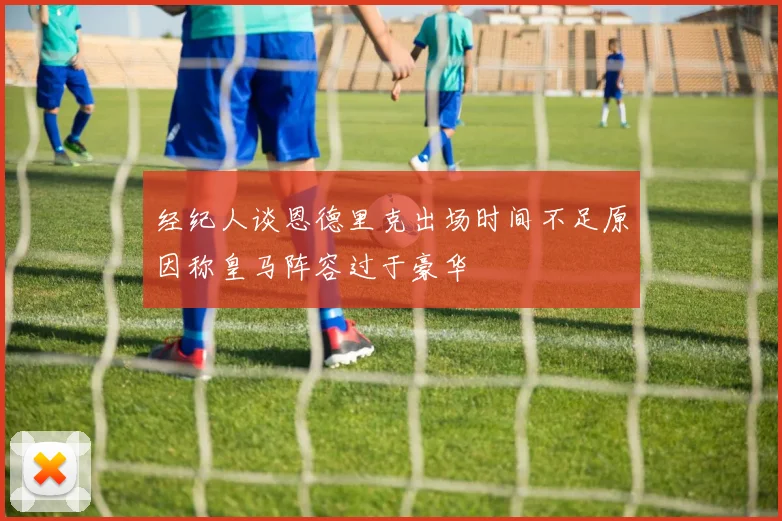 经纪人谈恩德里克出场时间不足原因称皇马阵容过于豪华