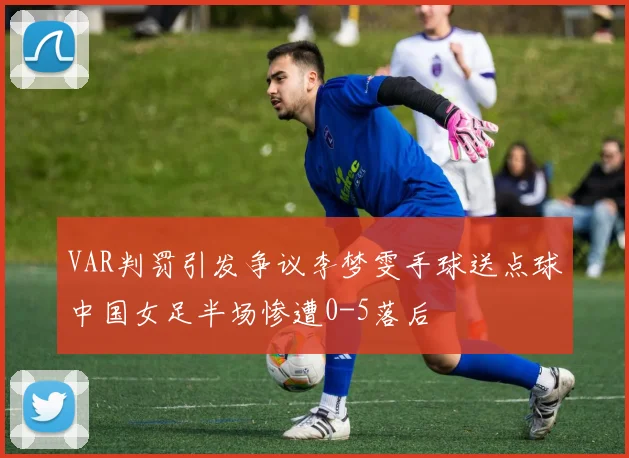 VAR判罚引发争议李梦雯手球送点球中国女足半场惨遭0-5落后