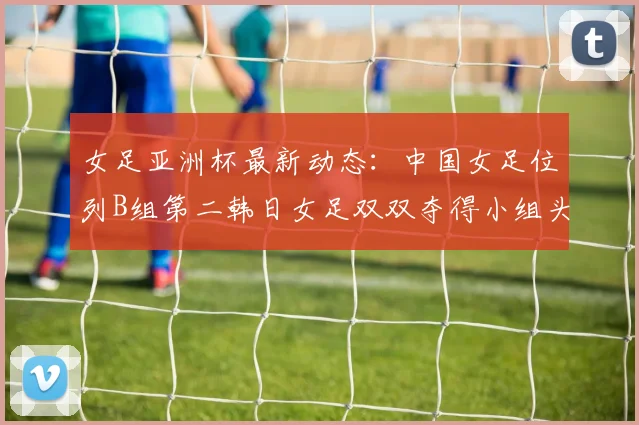 女足亚洲杯最新动态：中国女足位列B组第二韩日女足双双夺得小组头名