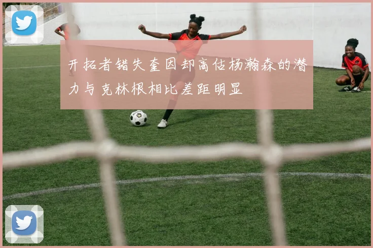 开拓者错失奎因却高估杨瀚森的潜力与克林根相比差距明显