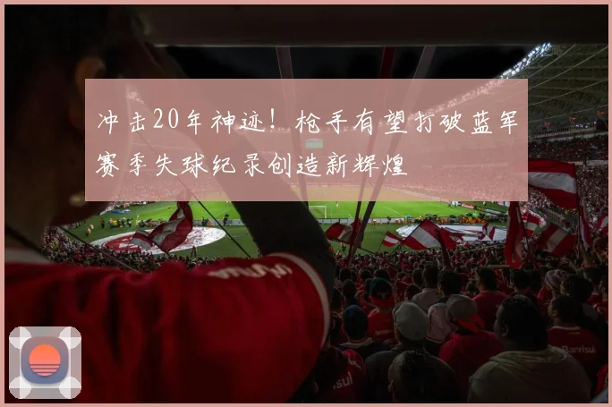 冲击20年神迹！枪手有望打破蓝军赛季失球纪录创造新辉煌
