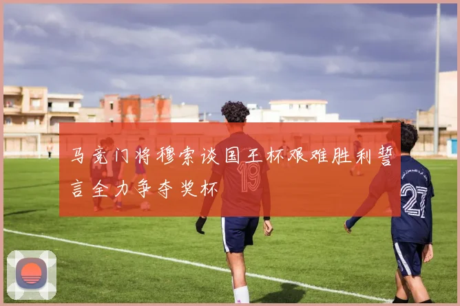 马竞门将穆索谈国王杯艰难胜利誓言全力争夺奖杯