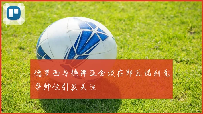 德罗西与热那亚会谈在即瓦诺利竞争帅位引发关注