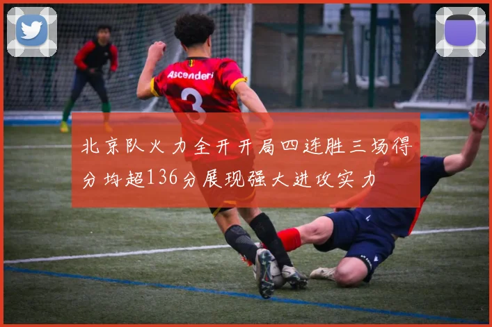 北京队火力全开开局四连胜三场得分均超136分展现强大进攻实力